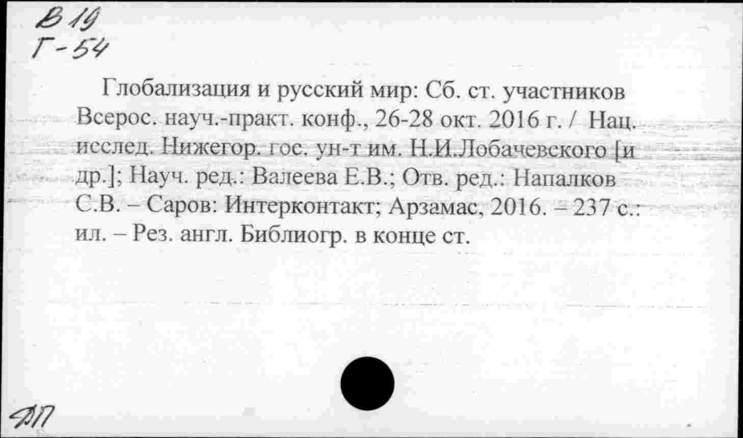 ﻿Глобализация и русский мир: Сб. ст. участников Всерос. науч.-практ. конф., 26-28 окт. 2016 г. / Нац. исслед. Нижегор. гос. ун-т им. Н.И. Лобачевского [и др.]; Науч, ред.: Валеева Е.В.; Отв. ред.: Напалков С.В. - Саров: Интерконтакт; Арзамас. 2016. - 237 с.: ил. - Рез. англ. Библиогр. в конце ст.